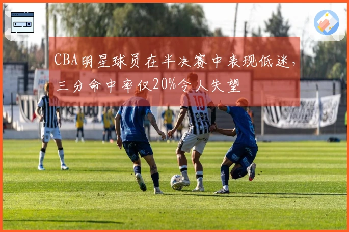 CBA明星球员在半决赛中表现低迷，三分命中率仅20%令人失望
