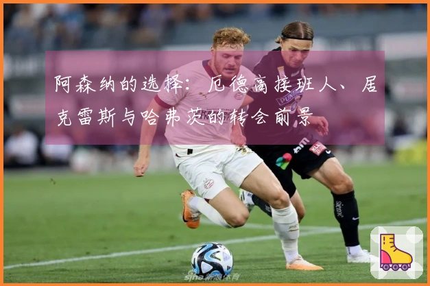 阿森纳的选择：厄德高接班人、居克雷斯与哈弗茨的转会前景